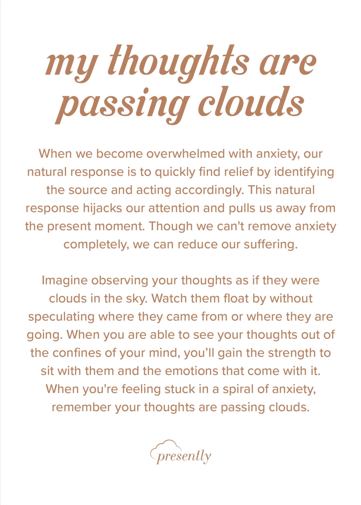 When we become overwhelmed with anxiety, our natural response is to quickly find relief by identifying the source and acting accordingly. This natural response hijacks our attention and pulls us away from the present moment. Though we can't remove anxiety completely, we can reduce our suffering.
Imagine observing your thoughts as if they were clouds in the sky. Watch them float by without speculating where they came from or where they are going. When you are able to see your thoughts out of the confines of