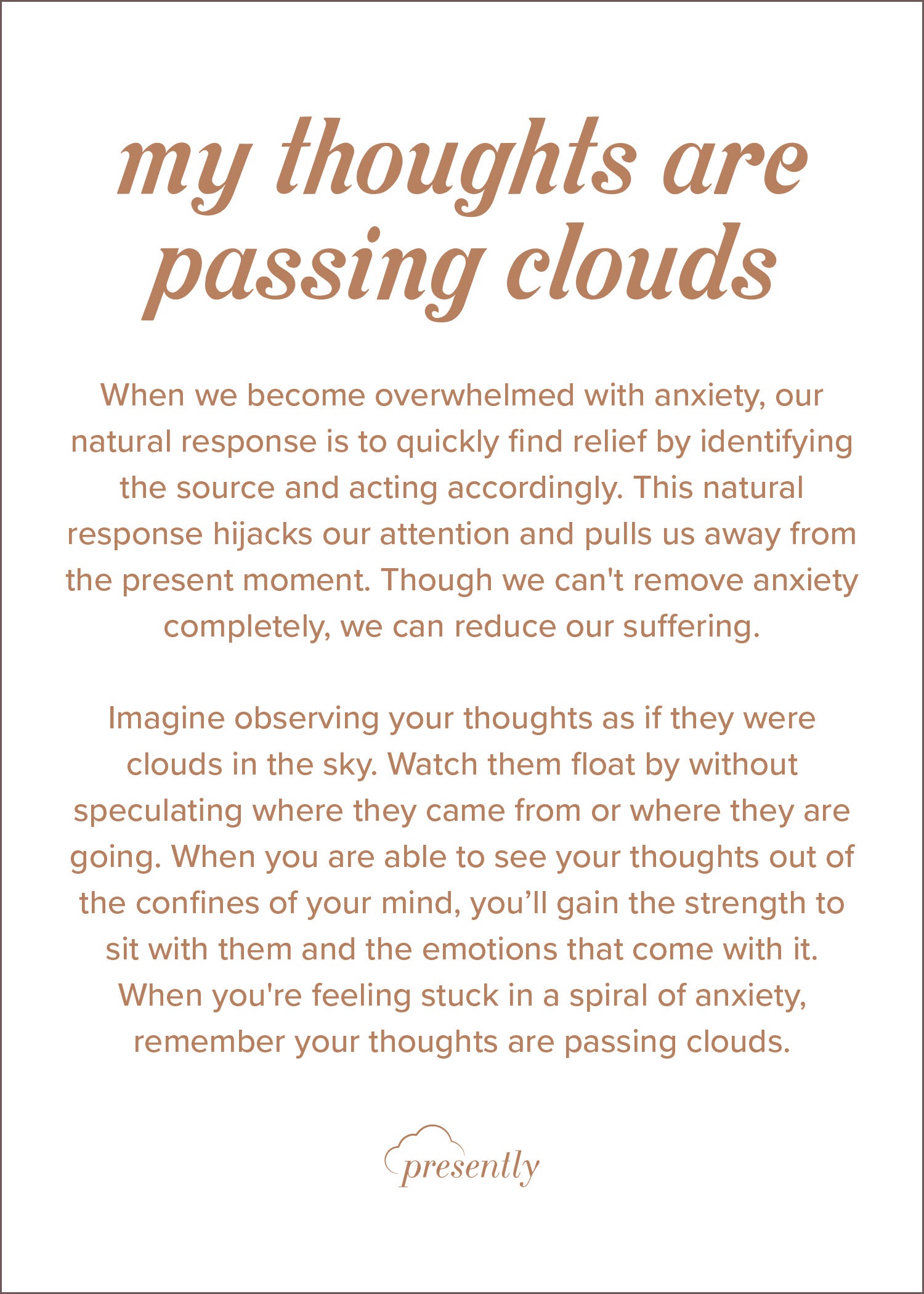 When we become overwhelmed with anxiety, our natural response is to quickly find relief by identifying the source and acting accordingly. This natural response hijacks our attention and pulls us away from the present moment. Though we can't remove anxiety completely, we can reduce our suffering.  Imagine observing your thoughts as if they were clouds in the sky. Watch them float by without speculating where they came from or where they are going. When you are able to see your thoughts out of the confines of